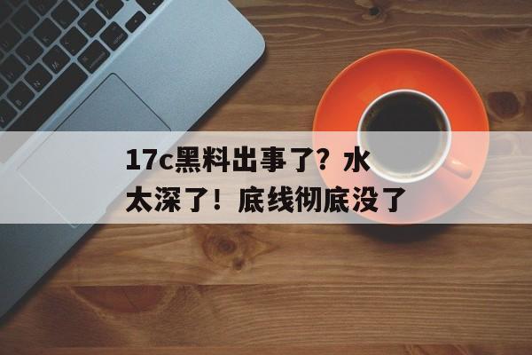 17c黑料出事了？水太深了！底线彻底没了