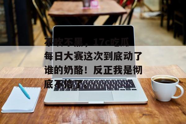 不吹不黑，17c吃瓜每日大赛这次到底动了谁的奶酪！反正我是彻底不信了。