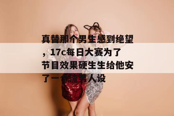 真替那个男生感到绝望，17c每日大赛为了节目效果硬生生给他安了一个渣男人设