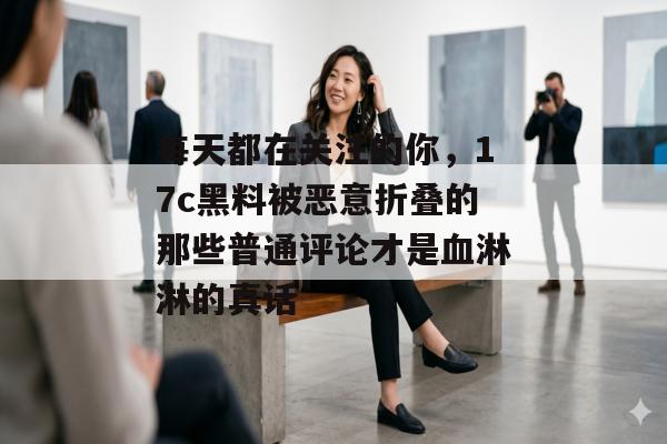 每天都在关注的你,17c黑料被恶意折叠的那些普通评论才是血淋淋的真话