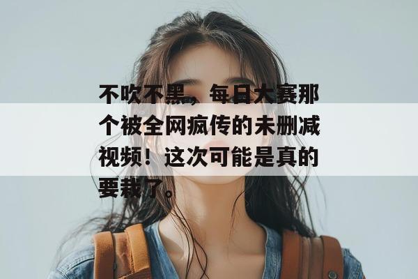 不吹不黑,每日大赛那个被全网疯传的未删减视频!这次可能是真的要栽了。