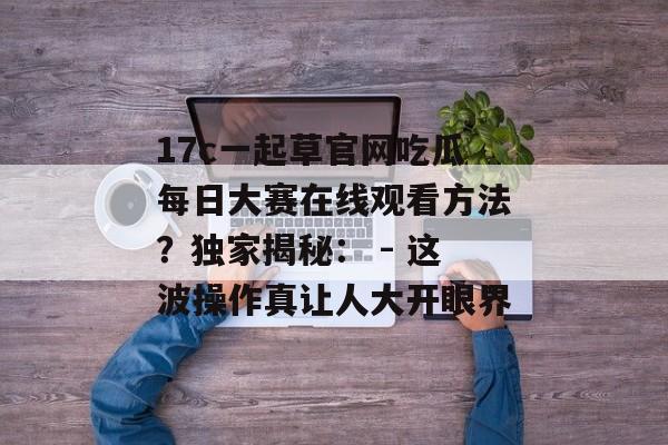 17c一起草官网吃瓜每日大赛在线观看方法？独家揭秘： - 这波操作真让人大开眼界