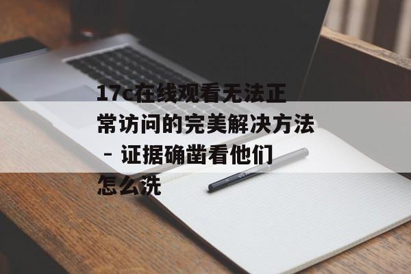 17c在线观看无法正常访问的完美解决方法 - 证据确凿看他们怎么洗