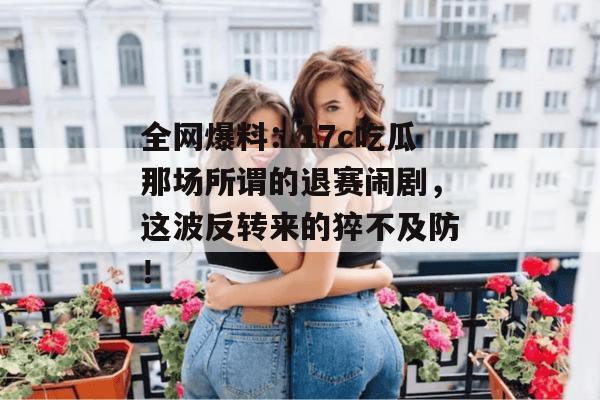 全网爆料：17c吃瓜那场所谓的退赛闹剧，这波反转来的猝不及防！