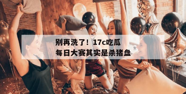 别再洗了！17c吃瓜每日大赛其实是杀猪盘