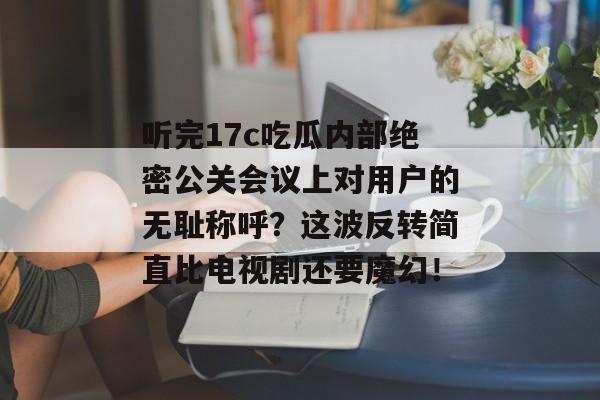 听完17c吃瓜内部绝密公关会议上对用户的无耻称呼？这波反转简直比电视剧还要魔幻！