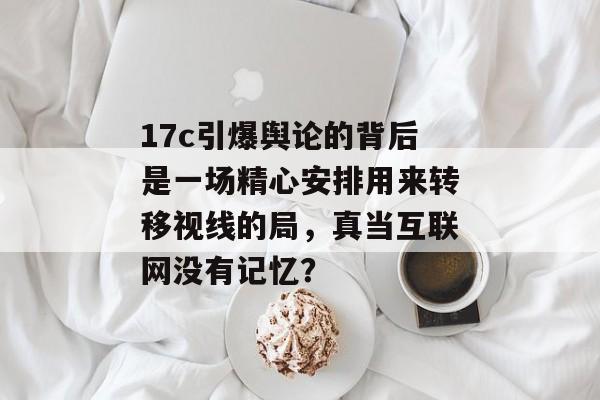 17c引爆舆论的背后是一场精心安排用来转移视线的局,真当互联网没有记忆?