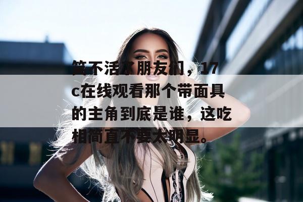 笑不活了朋友们,17c在线观看那个带面具的主角到底是谁,这吃相简直不要太明显。
