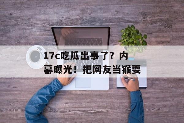 17c吃瓜出事了?内幕曝光!把网友当猴耍