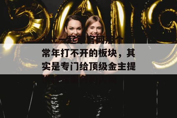 17c一起草官网那个常年打不开的板块,其实是专门给顶级金主提供特殊服务的内网