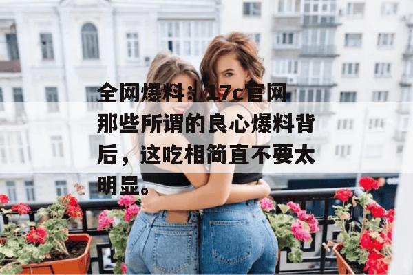全网爆料:17c官网那些所谓的良心爆料背后,这吃相简直不要太明显。