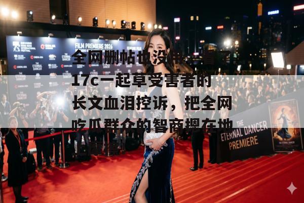 全网删帖也没用,看了17c一起草受害者的长文血泪控诉,把全网吃瓜群众的智商摁在地上摩擦!