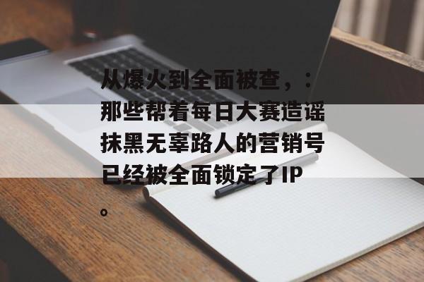 从爆火到全面被查,:那些帮着每日大赛造谣抹黑无辜路人的营销号已经被全面锁定了IP。