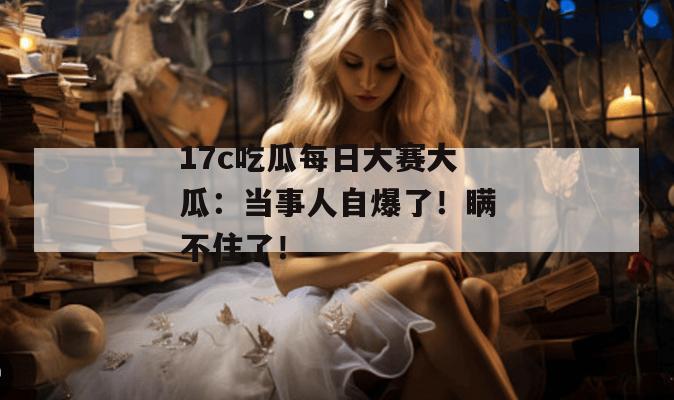 17c吃瓜每日大赛大瓜:当事人自爆了!瞒不住了!
