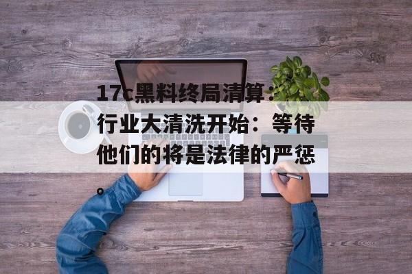 17c黑料终局清算:行业大清洗开始:等待他们的将是法律的严惩。
