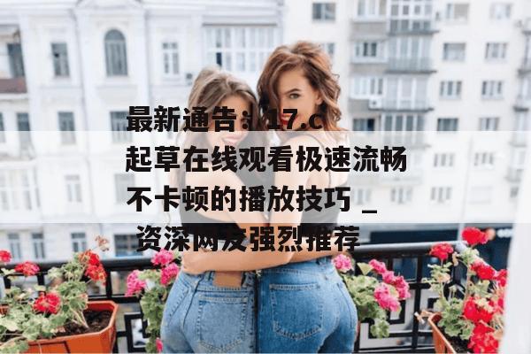最新通告:17.c 起草在线观看极速流畅不卡顿的播放技巧 _ 资深网友强烈推荐
