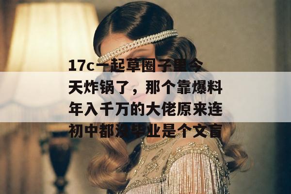 17c一起草圈子里今天炸锅了,那个靠爆料年入千万的大佬原来连初中都没毕业是个文盲