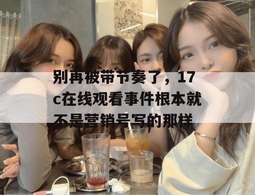 别再被带节奏了,17c在线观看事件根本就不是营销号写的那样
