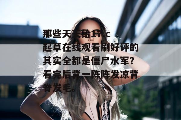 那些天天给17.c 起草在线观看刷好评的其实全都是僵尸水军?看完后背一阵阵发凉背脊发毛。