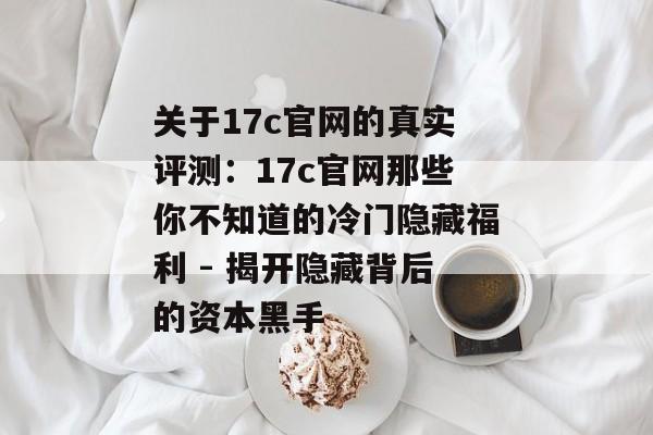 关于17c官网的真实评测：17c官网那些你不知道的冷门隐藏福利 - 揭开隐藏背后的资本黑手