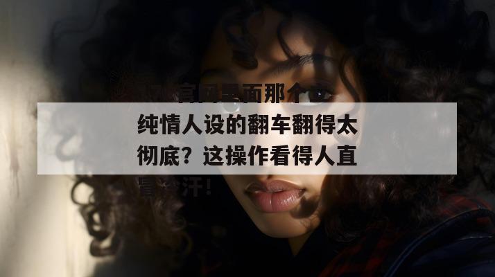 17c官网里面那个立纯情人设的翻车翻得太彻底？这操作看得人直冒冷汗！